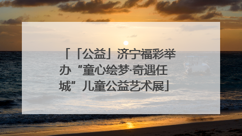 「公益」济宁福彩举办“童心绘梦·奇遇任城”儿童公益艺术展