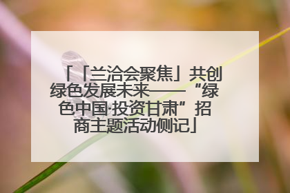 「兰洽会聚焦」共创绿色发展未来——“绿色中国·投资甘肃”招商主题活动侧记