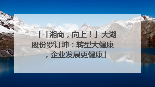 「湘商，向上！」大湖股份罗订坤：转型大健康，企业发展更健康