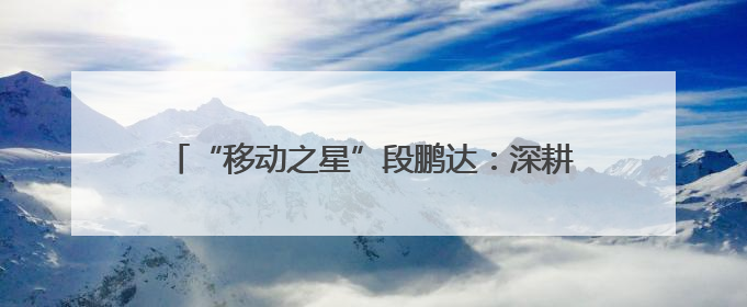 “移动之星”段鹏达：深耕“小网格” 发挥大价值