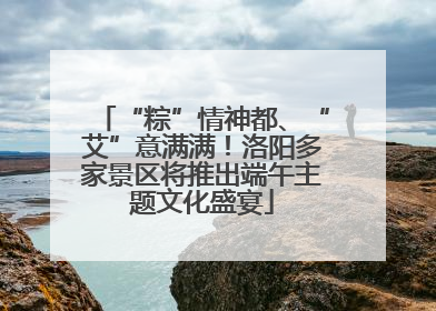 “粽”情神都、“艾”意满满！洛阳多家景区将推出端午主题文化盛宴
