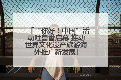 “你好！中国”活动吐鲁番启幕 推动世界文化遗产旅游海外推广新发展