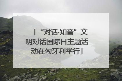 “对话·知音”文明对话国际日主题活动在匈牙利举行