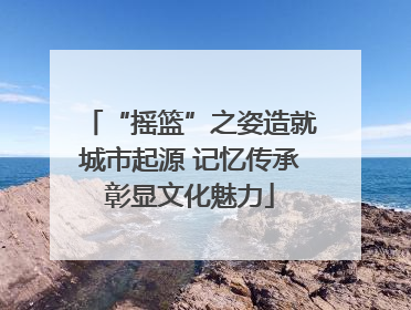 “摇篮”之姿造就城市起源 记忆传承彰显文化魅力