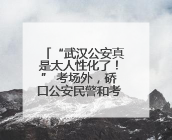 “武汉公安真是太人性化了！” 考场外，硚口公安民警和考生有个约定