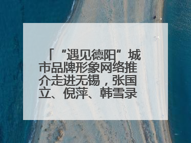 “遇见德阳”城市品牌形象网络推介走进无锡，张国立、倪萍、韩雪录视频助阵