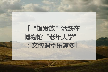“银发族”活跃在博物馆“老年大学”：文博课堂乐趣多
