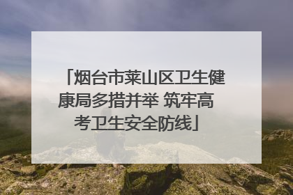 烟台市莱山区卫生健康局多措并举 筑牢高考卫生安全防线