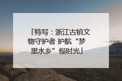 特写：浙江古镇文物守护者 护航“梦里水乡”慢时光