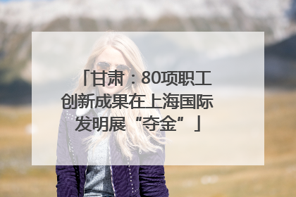 甘肃：80项职工创新成果在上海国际发明展“夺金”