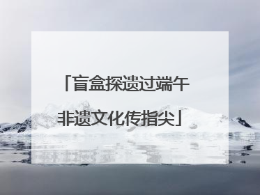 盲盒探遗过端午 非遗文化传指尖