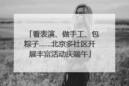看表演、做手工、包粽子……北京多社区开展丰富活动庆端午