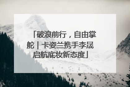 破浪前行，自由掌舵｜卡姿兰携手李晟启航底妆新态度