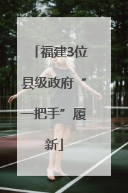 福建3位县级政府“一把手”履新