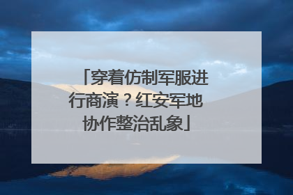 穿着仿制军服进行商演？红安军地协作整治乱象
