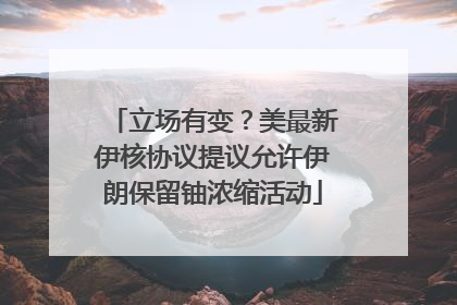 立场有变？美最新伊核协议提议允许伊朗保留铀浓缩活动