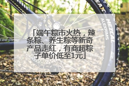 端午粽市火热，辣条粽、养生粽等新奇产品走红，有商超粽子单价低至1元