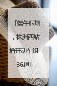 端午假期，株洲西站增开动车组36趟