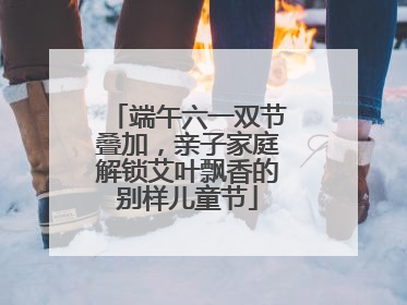 端午六一双节叠加，亲子家庭解锁艾叶飘香的别样儿童节