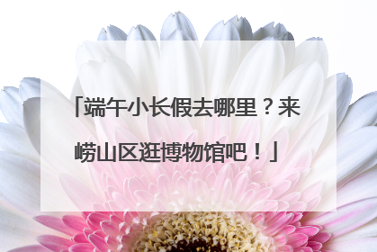 端午小长假去哪里？来崂山区逛博物馆吧！