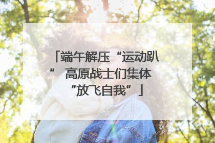端午解压“运动趴” 高原战士们集体“放飞自我”
