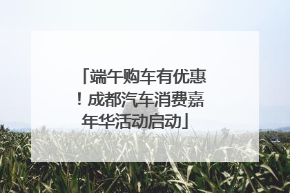 端午购车有优惠！成都汽车消费嘉年华活动启动