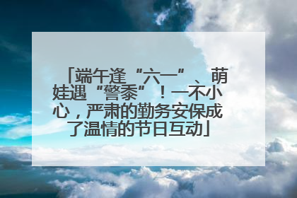 端午逢“六一”、萌娃遇“警黍”！一不小心，严肃的勤务安保成了温情的节日互动