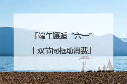端午邂逅“六一”丨双节同框助消费