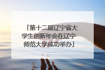 第十二届辽宁省大学生创新年会在辽宁师范大学成功举办