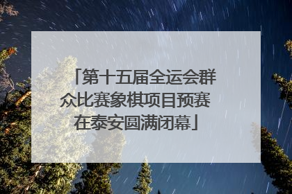 第十五届全运会群众比赛象棋项目预赛在泰安圆满闭幕