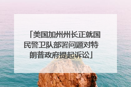 美国加州州长正就国民警卫队部署问题对特朗普政府提起诉讼