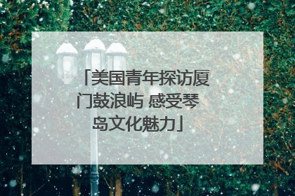 美国青年探访厦门鼓浪屿 感受琴岛文化魅力