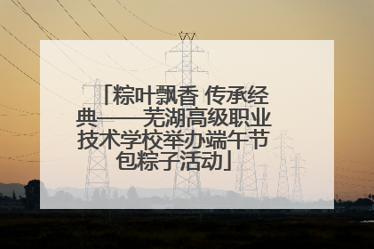 粽叶飘香 传承经典——芜湖高级职业技术学校举办端午节包粽子活动