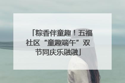 粽香伴童趣！五福社区“童趣端午”双节同庆乐融融