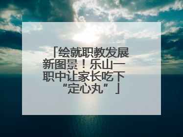绘就职教发展新图景！乐山一职中让家长吃下“定心丸”