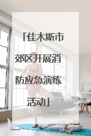佳木斯市郊区开展消防应急演练活动