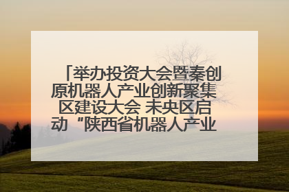 举办投资大会暨秦创原机器人产业创新聚集区建设大会 未央区启动“陕西省机器人产业聚集区”建设