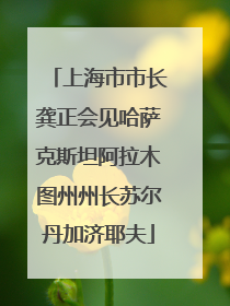 上海市市长龚正会见哈萨克斯坦阿拉木图州州长苏尔丹加济耶夫