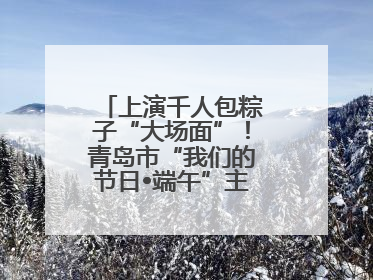 上演千人包粽子“大场面”！青岛市“我们的节日•端午”主题活动启幕