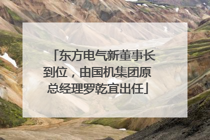 东方电气新董事长到位，由国机集团原总经理罗乾宜出任