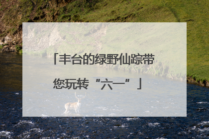 丰台的绿野仙踪带您玩转“六一”