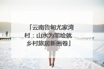 云南鲁甸尤家湾村：山水为墨绘就乡村旅居新画卷