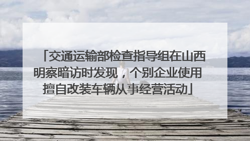 交通运输部检查指导组在山西明察暗访时发现，个别企业使用擅自改装车辆从事经营活动