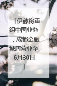伊藤将重组中国业务，成都金融城店营业至6月30日