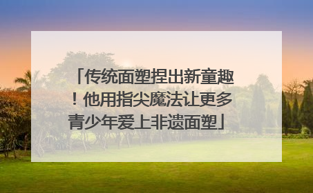 传统面塑捏出新童趣！他用指尖魔法让更多青少年爱上非遗面塑