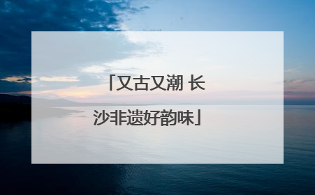 又古又潮 长沙非遗好韵味