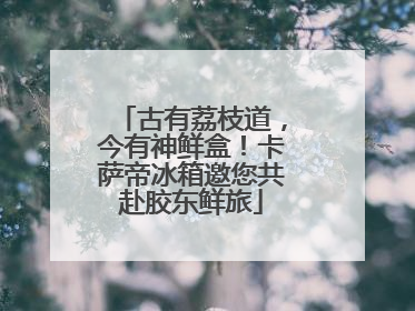 古有荔枝道，今有神鲜盒！卡萨帝冰箱邀您共赴胶东鲜旅
