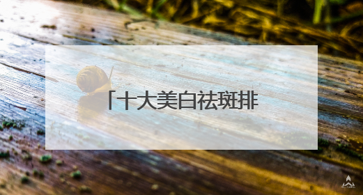 十大美白祛斑排行榜，6.18大促攻略：祛斑产品最好排行第一