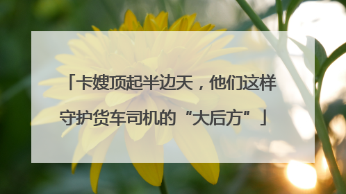 卡嫂顶起半边天，他们这样守护货车司机的“大后方”