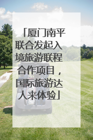 厦门南平联合发起入境旅游联程合作项目，国际旅游达人来体验